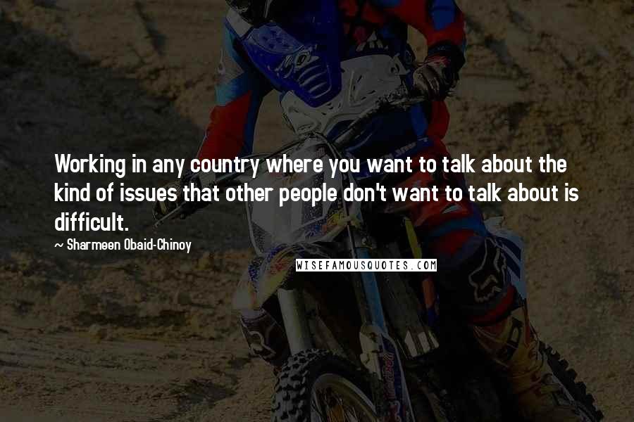 Sharmeen Obaid-Chinoy Quotes: Working in any country where you want to talk about the kind of issues that other people don't want to talk about is difficult.