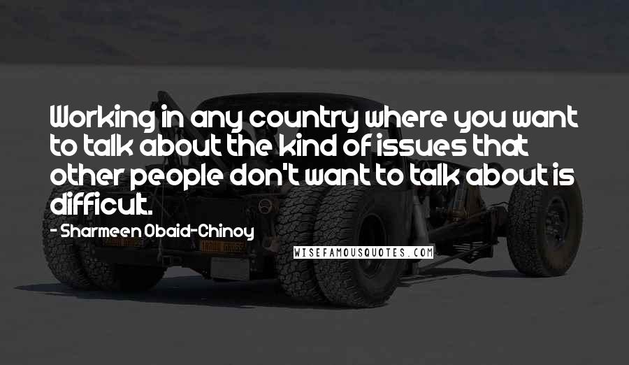 Sharmeen Obaid-Chinoy Quotes: Working in any country where you want to talk about the kind of issues that other people don't want to talk about is difficult.