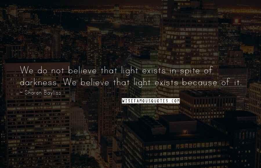 Sharon Bayliss Quotes: We do not believe that light exists in spite of darkness. We believe that light exists because of it.