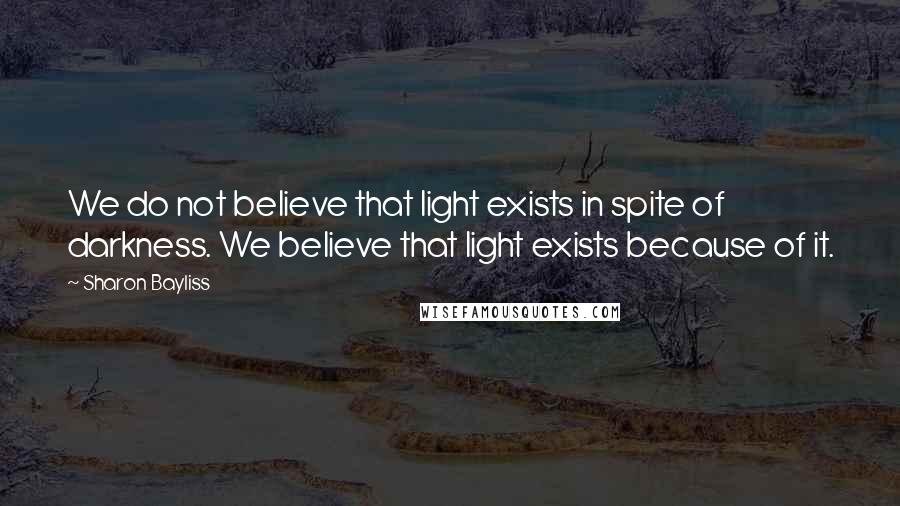 Sharon Bayliss Quotes: We do not believe that light exists in spite of darkness. We believe that light exists because of it.