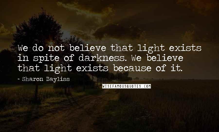 Sharon Bayliss Quotes: We do not believe that light exists in spite of darkness. We believe that light exists because of it.