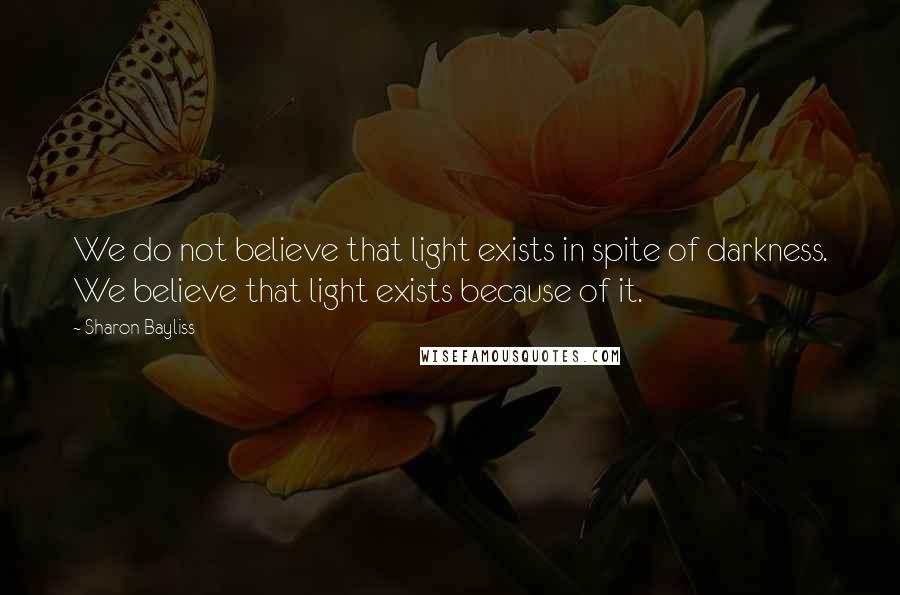 Sharon Bayliss Quotes: We do not believe that light exists in spite of darkness. We believe that light exists because of it.