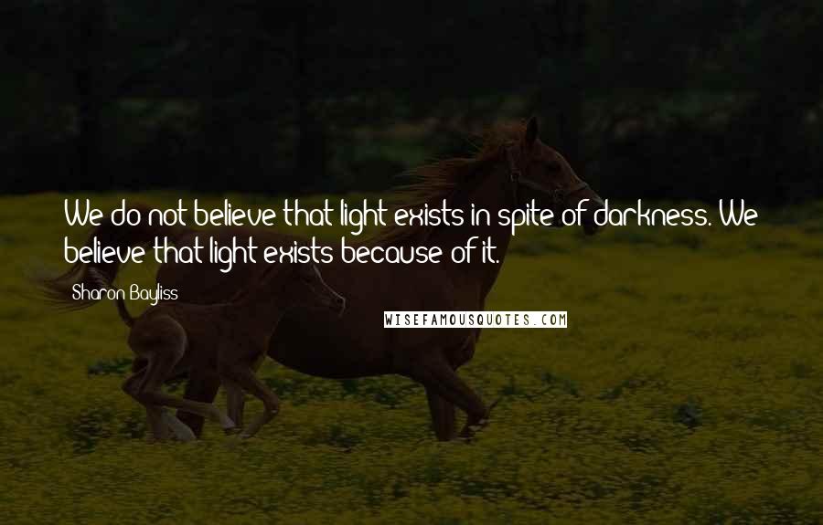 Sharon Bayliss Quotes: We do not believe that light exists in spite of darkness. We believe that light exists because of it.