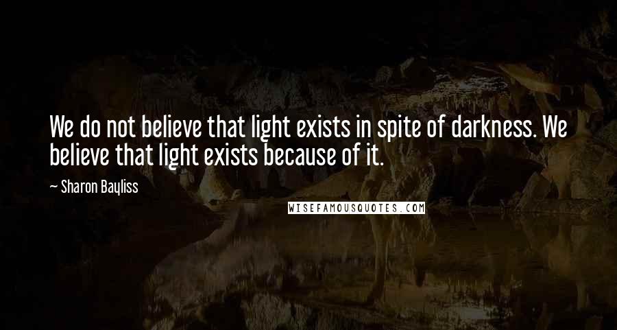 Sharon Bayliss Quotes: We do not believe that light exists in spite of darkness. We believe that light exists because of it.