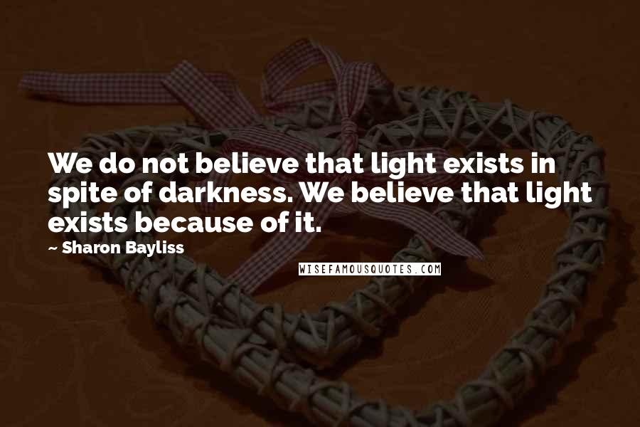 Sharon Bayliss Quotes: We do not believe that light exists in spite of darkness. We believe that light exists because of it.