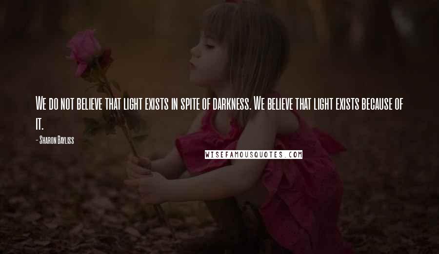 Sharon Bayliss Quotes: We do not believe that light exists in spite of darkness. We believe that light exists because of it.