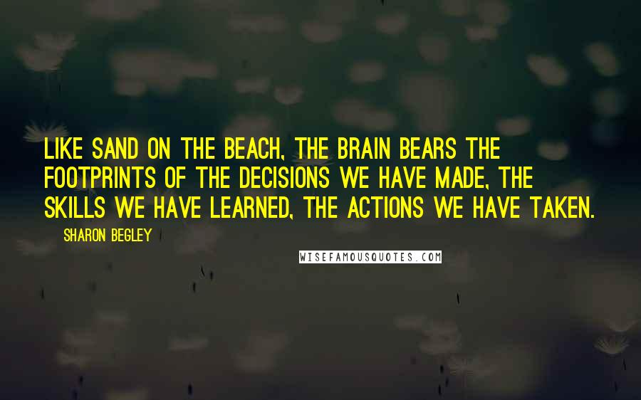 Sharon Begley Quotes: Like sand on the beach, the brain bears the footprints of the decisions we have made, the skills we have learned, the actions we have taken.