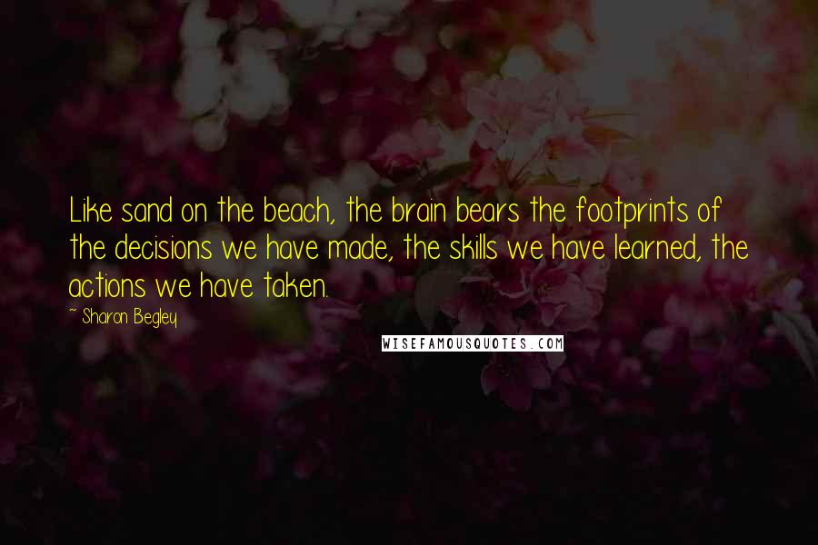 Sharon Begley Quotes: Like sand on the beach, the brain bears the footprints of the decisions we have made, the skills we have learned, the actions we have taken.