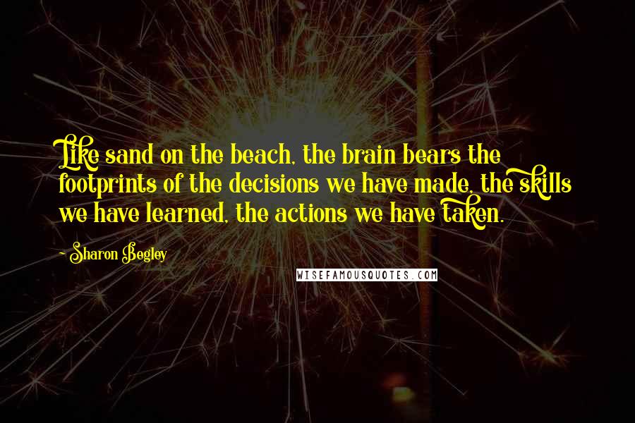 Sharon Begley Quotes: Like sand on the beach, the brain bears the footprints of the decisions we have made, the skills we have learned, the actions we have taken.
