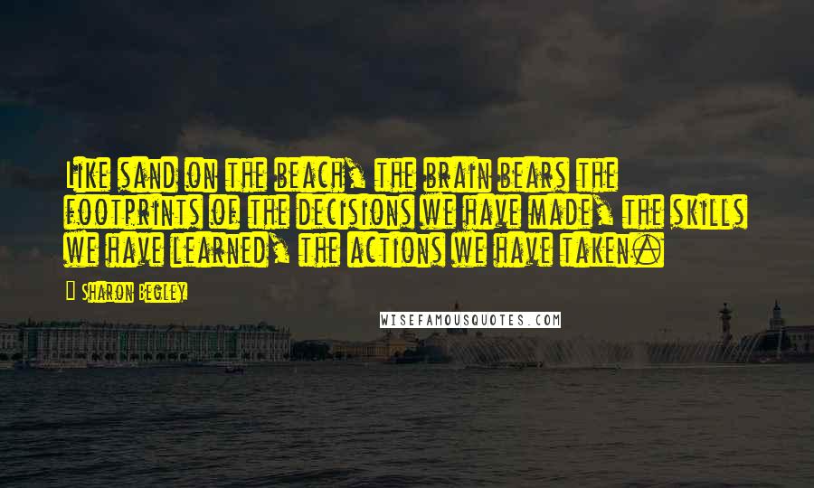 Sharon Begley Quotes: Like sand on the beach, the brain bears the footprints of the decisions we have made, the skills we have learned, the actions we have taken.