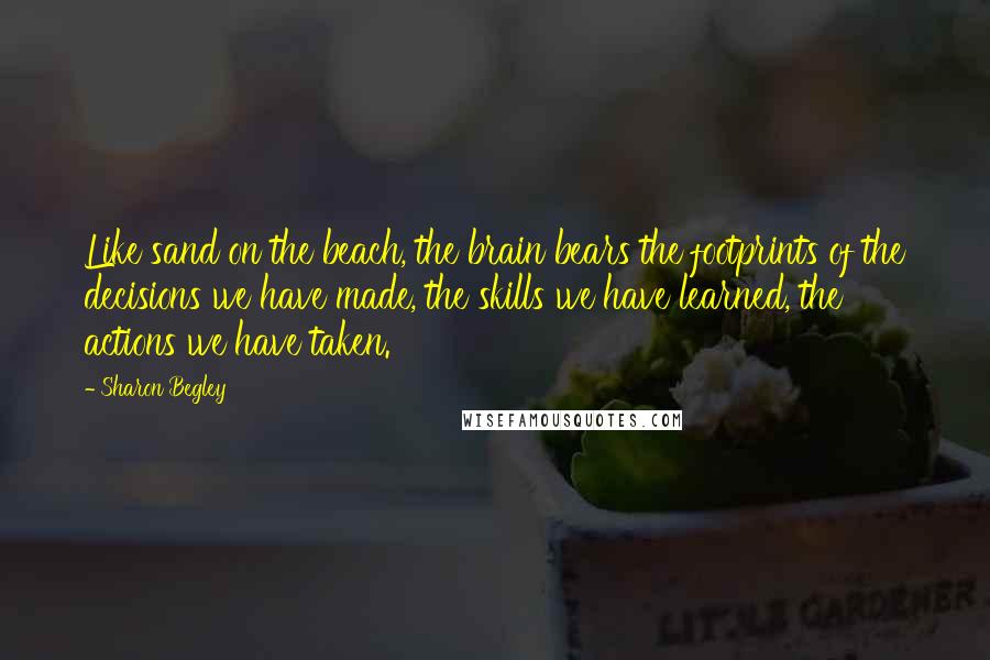 Sharon Begley Quotes: Like sand on the beach, the brain bears the footprints of the decisions we have made, the skills we have learned, the actions we have taken.