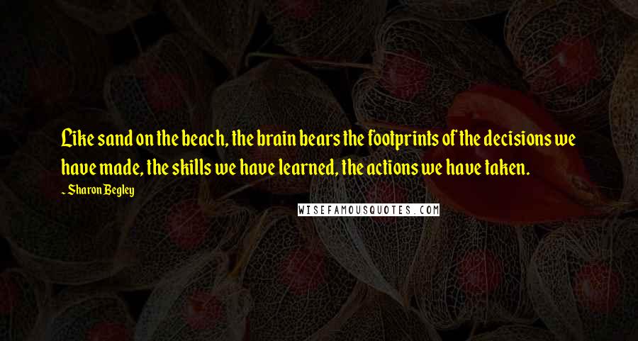 Sharon Begley Quotes: Like sand on the beach, the brain bears the footprints of the decisions we have made, the skills we have learned, the actions we have taken.