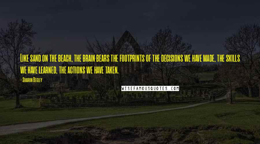 Sharon Begley Quotes: Like sand on the beach, the brain bears the footprints of the decisions we have made, the skills we have learned, the actions we have taken.