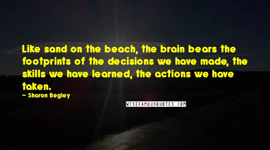 Sharon Begley Quotes: Like sand on the beach, the brain bears the footprints of the decisions we have made, the skills we have learned, the actions we have taken.