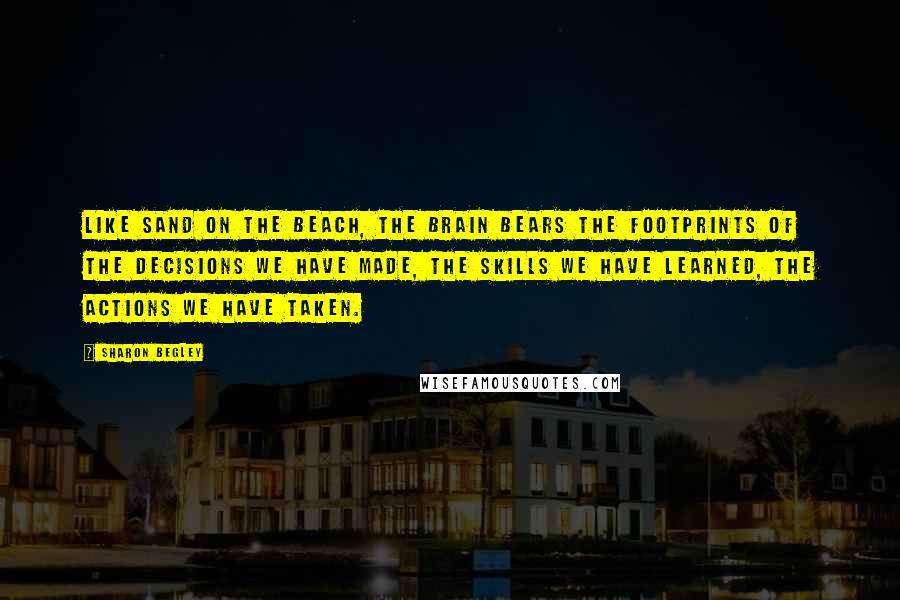 Sharon Begley Quotes: Like sand on the beach, the brain bears the footprints of the decisions we have made, the skills we have learned, the actions we have taken.