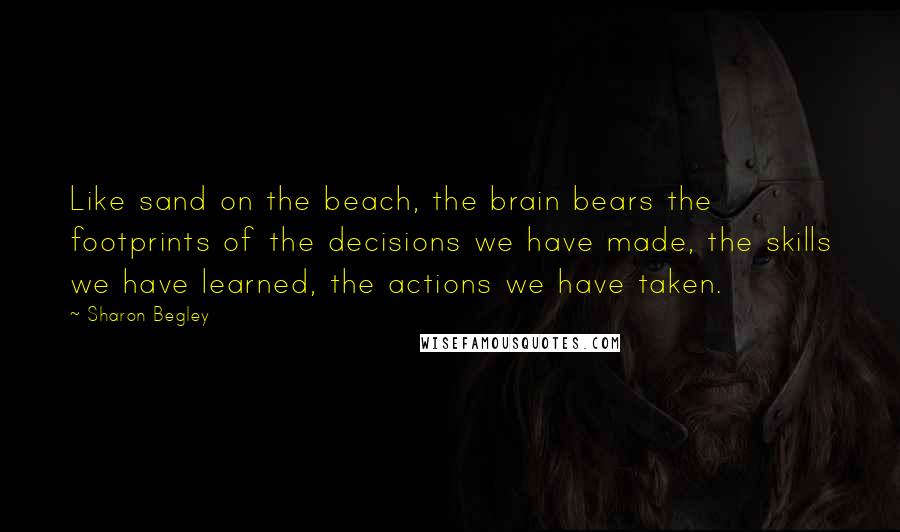 Sharon Begley Quotes: Like sand on the beach, the brain bears the footprints of the decisions we have made, the skills we have learned, the actions we have taken.