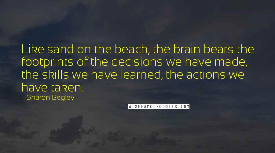 Sharon Begley Quotes: Like sand on the beach, the brain bears the footprints of the decisions we have made, the skills we have learned, the actions we have taken.