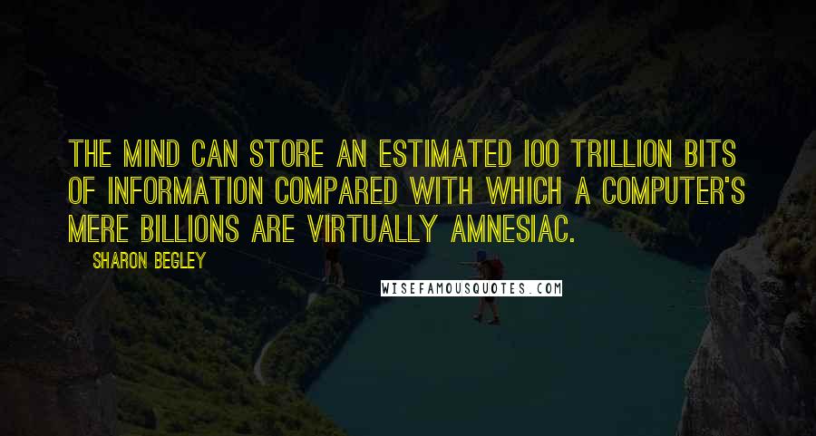 Sharon Begley Quotes: The mind can store an estimated ioo trillion bits of information compared with which a computer's mere billions are virtually amnesiac.