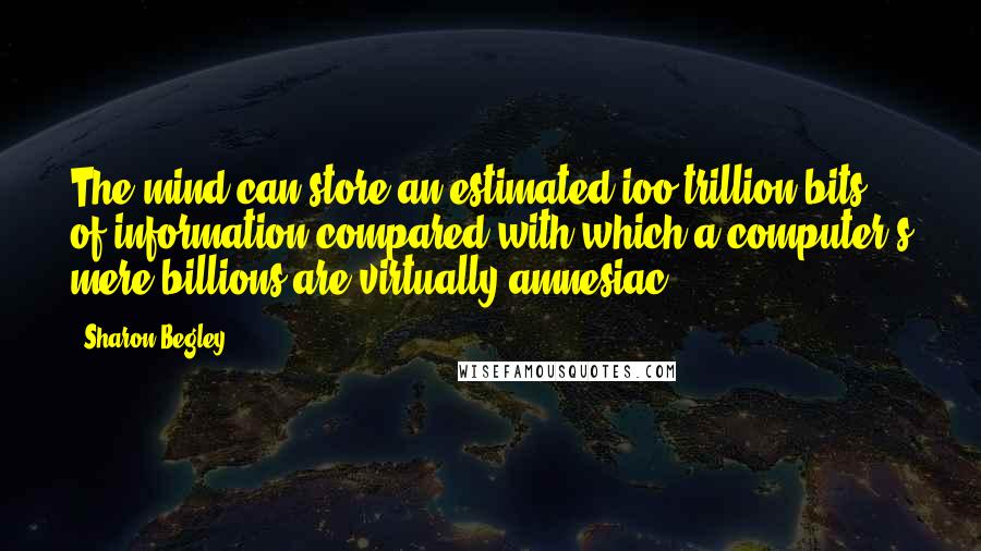 Sharon Begley Quotes: The mind can store an estimated ioo trillion bits of information compared with which a computer's mere billions are virtually amnesiac.