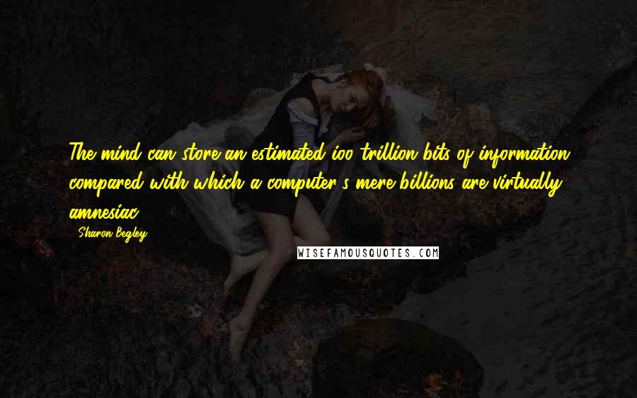 Sharon Begley Quotes: The mind can store an estimated ioo trillion bits of information compared with which a computer's mere billions are virtually amnesiac.