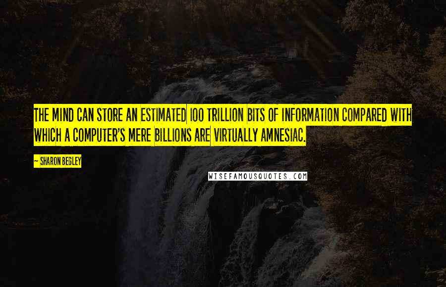 Sharon Begley Quotes: The mind can store an estimated ioo trillion bits of information compared with which a computer's mere billions are virtually amnesiac.