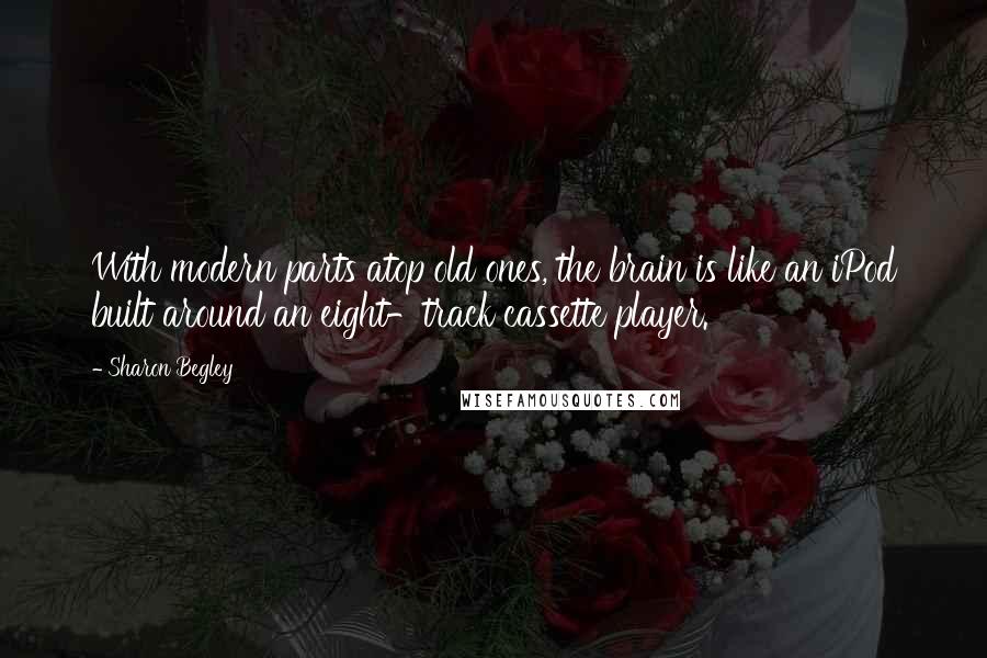 Sharon Begley Quotes: With modern parts atop old ones, the brain is like an iPod built around an eight-track cassette player.