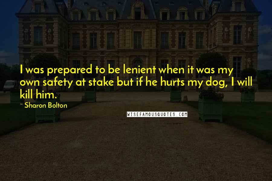 Sharon Bolton Quotes: I was prepared to be lenient when it was my own safety at stake but if he hurts my dog, I will kill him.