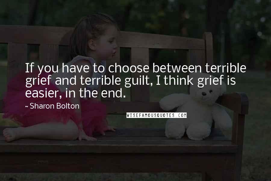 Sharon Bolton Quotes: If you have to choose between terrible grief and terrible guilt, I think grief is easier, in the end.