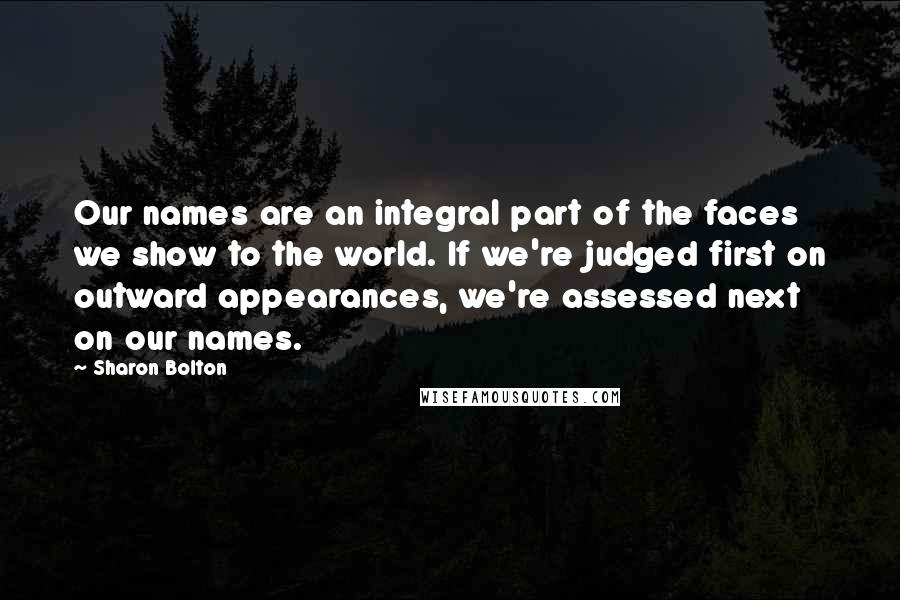 Sharon Bolton Quotes: Our names are an integral part of the faces we show to the world. If we're judged first on outward appearances, we're assessed next on our names.