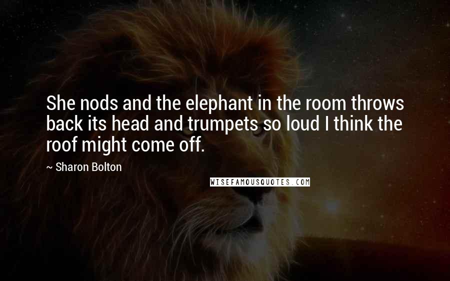 Sharon Bolton Quotes: She nods and the elephant in the room throws back its head and trumpets so loud I think the roof might come off.