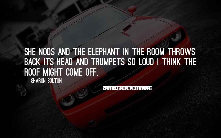 Sharon Bolton Quotes: She nods and the elephant in the room throws back its head and trumpets so loud I think the roof might come off.