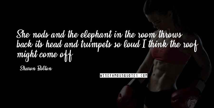 Sharon Bolton Quotes: She nods and the elephant in the room throws back its head and trumpets so loud I think the roof might come off.