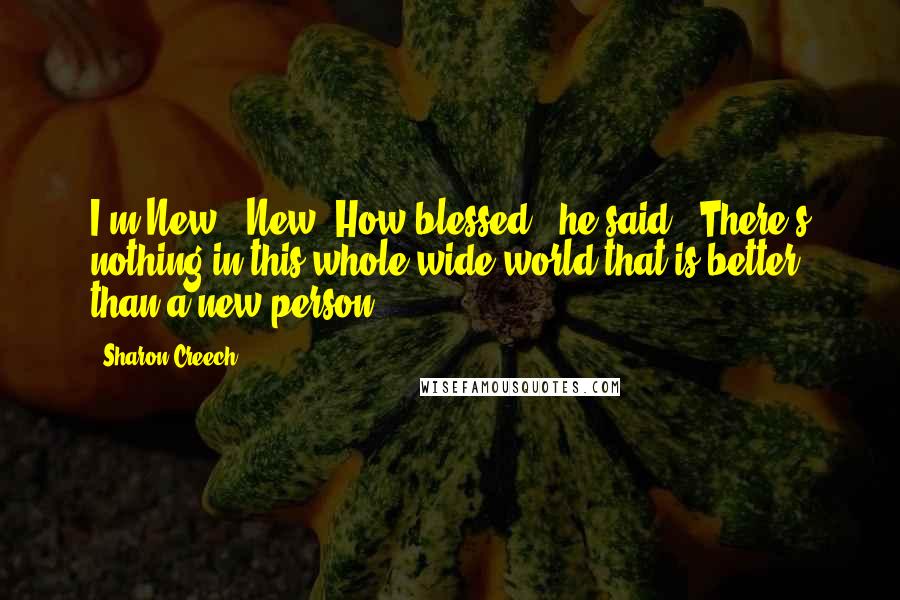 Sharon Creech Quotes: I'm New-""New? How blessed," he said. "There's nothing in this whole wide world that is better than a new person!