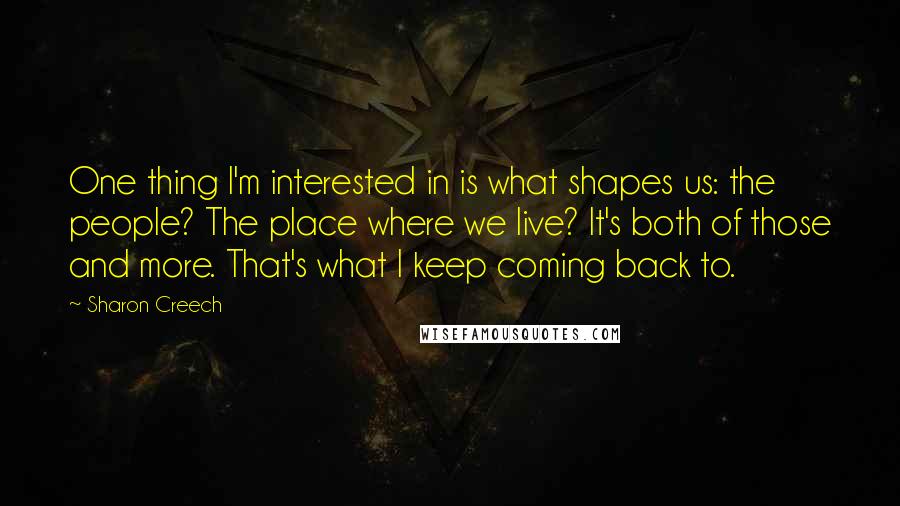 Sharon Creech Quotes: One thing I'm interested in is what shapes us: the people? The place where we live? It's both of those and more. That's what I keep coming back to.