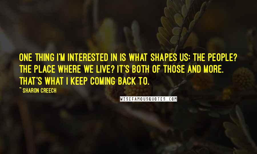 Sharon Creech Quotes: One thing I'm interested in is what shapes us: the people? The place where we live? It's both of those and more. That's what I keep coming back to.