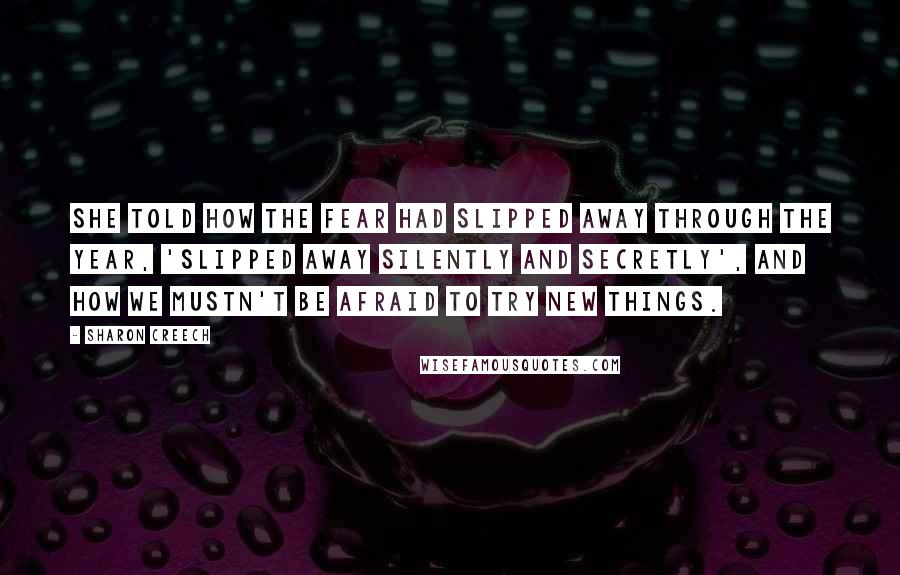 Sharon Creech Quotes: She told how the fear had slipped away through the year, 'slipped away silently and secretly', and how we mustn't be afraid to try new things.