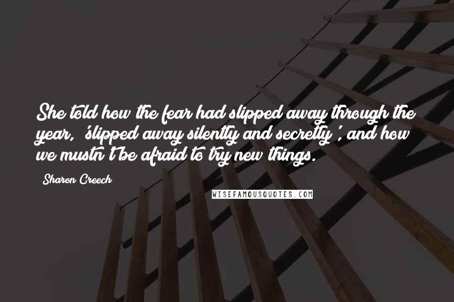 Sharon Creech Quotes: She told how the fear had slipped away through the year, 'slipped away silently and secretly', and how we mustn't be afraid to try new things.