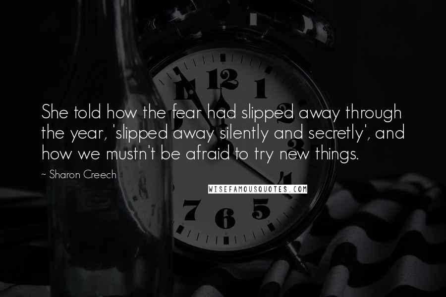 Sharon Creech Quotes: She told how the fear had slipped away through the year, 'slipped away silently and secretly', and how we mustn't be afraid to try new things.