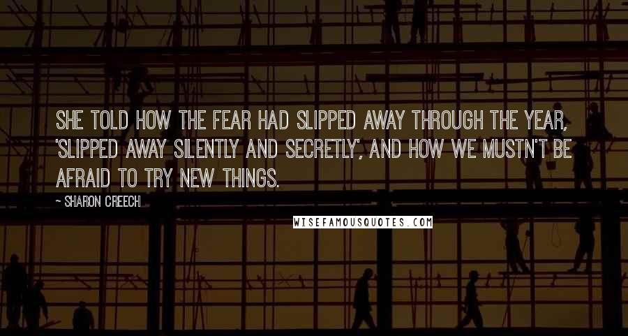 Sharon Creech Quotes: She told how the fear had slipped away through the year, 'slipped away silently and secretly', and how we mustn't be afraid to try new things.