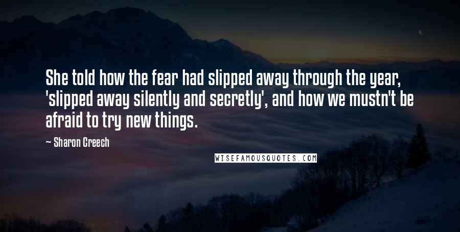 Sharon Creech Quotes: She told how the fear had slipped away through the year, 'slipped away silently and secretly', and how we mustn't be afraid to try new things.