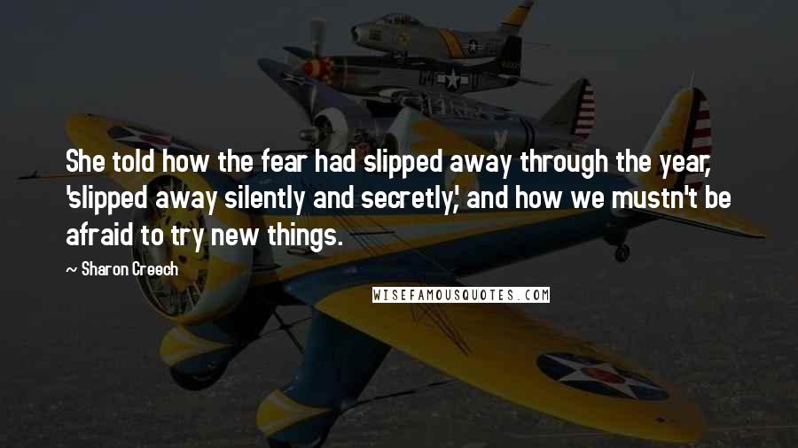 Sharon Creech Quotes: She told how the fear had slipped away through the year, 'slipped away silently and secretly', and how we mustn't be afraid to try new things.