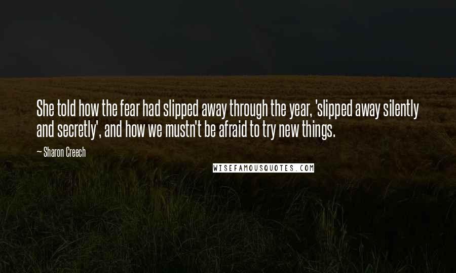 Sharon Creech Quotes: She told how the fear had slipped away through the year, 'slipped away silently and secretly', and how we mustn't be afraid to try new things.