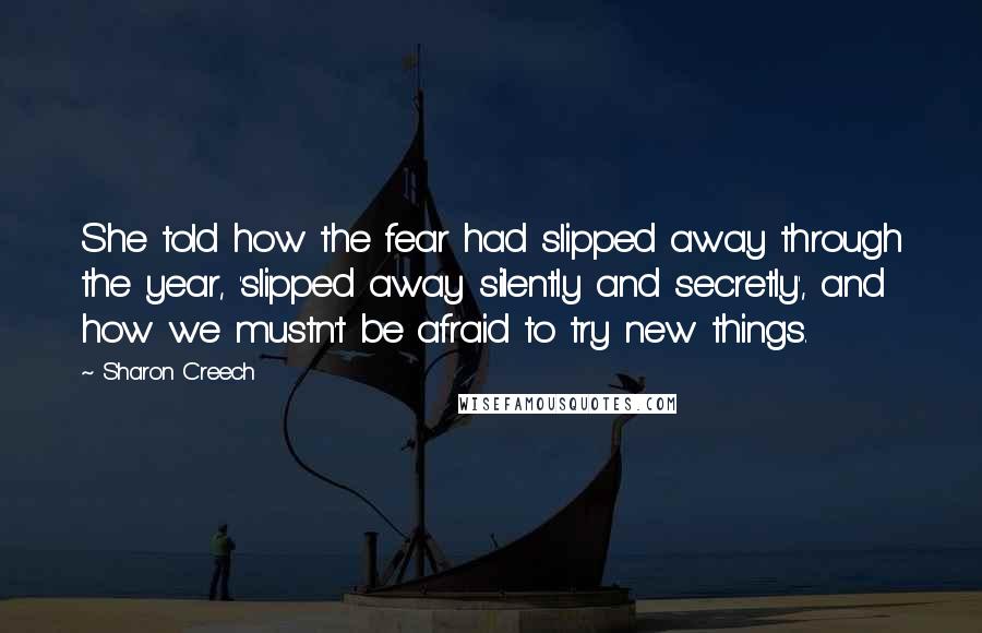 Sharon Creech Quotes: She told how the fear had slipped away through the year, 'slipped away silently and secretly', and how we mustn't be afraid to try new things.