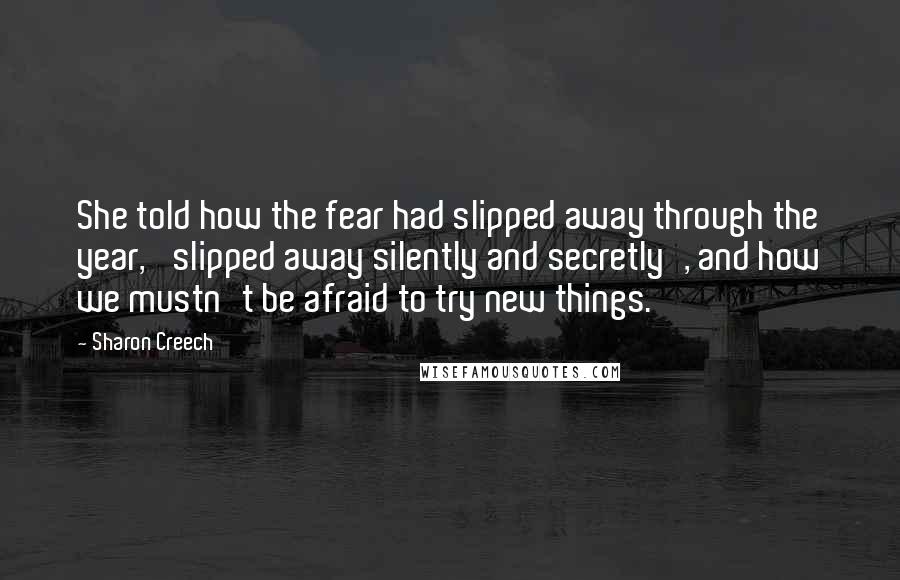 Sharon Creech Quotes: She told how the fear had slipped away through the year, 'slipped away silently and secretly', and how we mustn't be afraid to try new things.