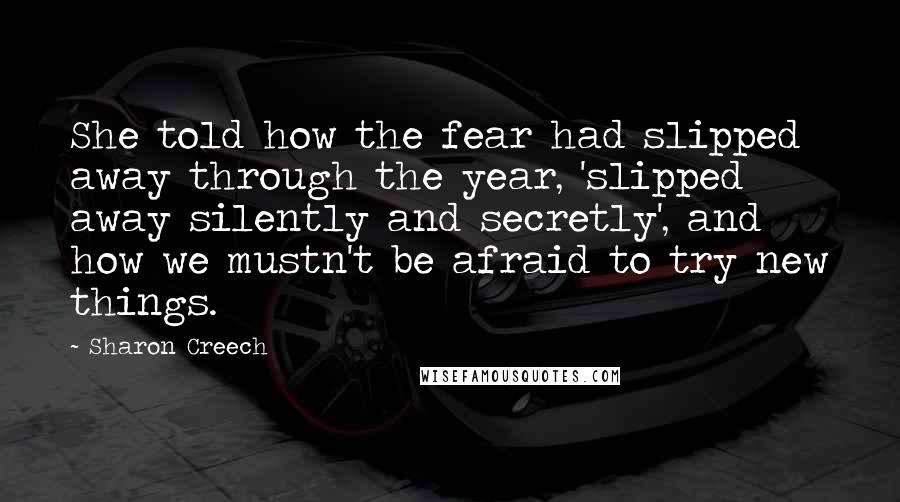 Sharon Creech Quotes: She told how the fear had slipped away through the year, 'slipped away silently and secretly', and how we mustn't be afraid to try new things.