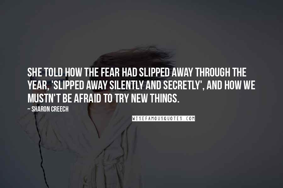 Sharon Creech Quotes: She told how the fear had slipped away through the year, 'slipped away silently and secretly', and how we mustn't be afraid to try new things.