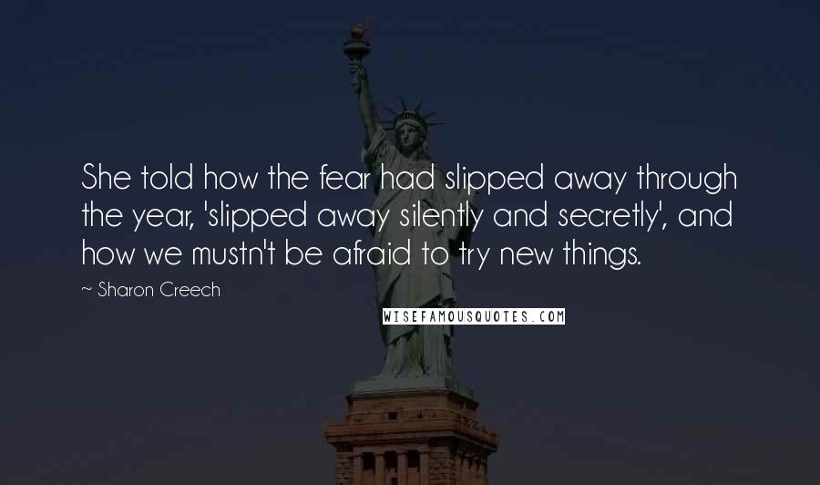 Sharon Creech Quotes: She told how the fear had slipped away through the year, 'slipped away silently and secretly', and how we mustn't be afraid to try new things.