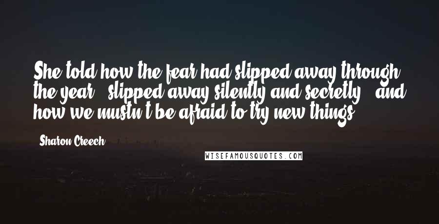 Sharon Creech Quotes: She told how the fear had slipped away through the year, 'slipped away silently and secretly', and how we mustn't be afraid to try new things.