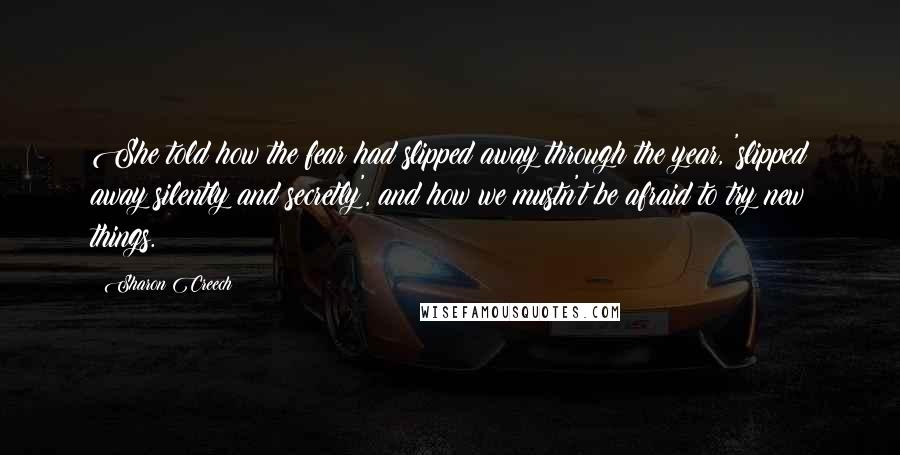 Sharon Creech Quotes: She told how the fear had slipped away through the year, 'slipped away silently and secretly', and how we mustn't be afraid to try new things.