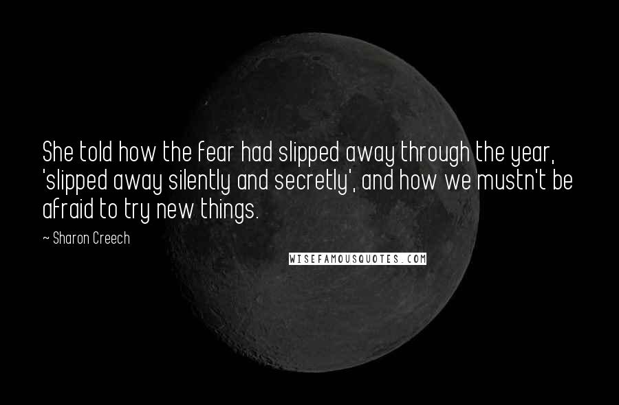 Sharon Creech Quotes: She told how the fear had slipped away through the year, 'slipped away silently and secretly', and how we mustn't be afraid to try new things.